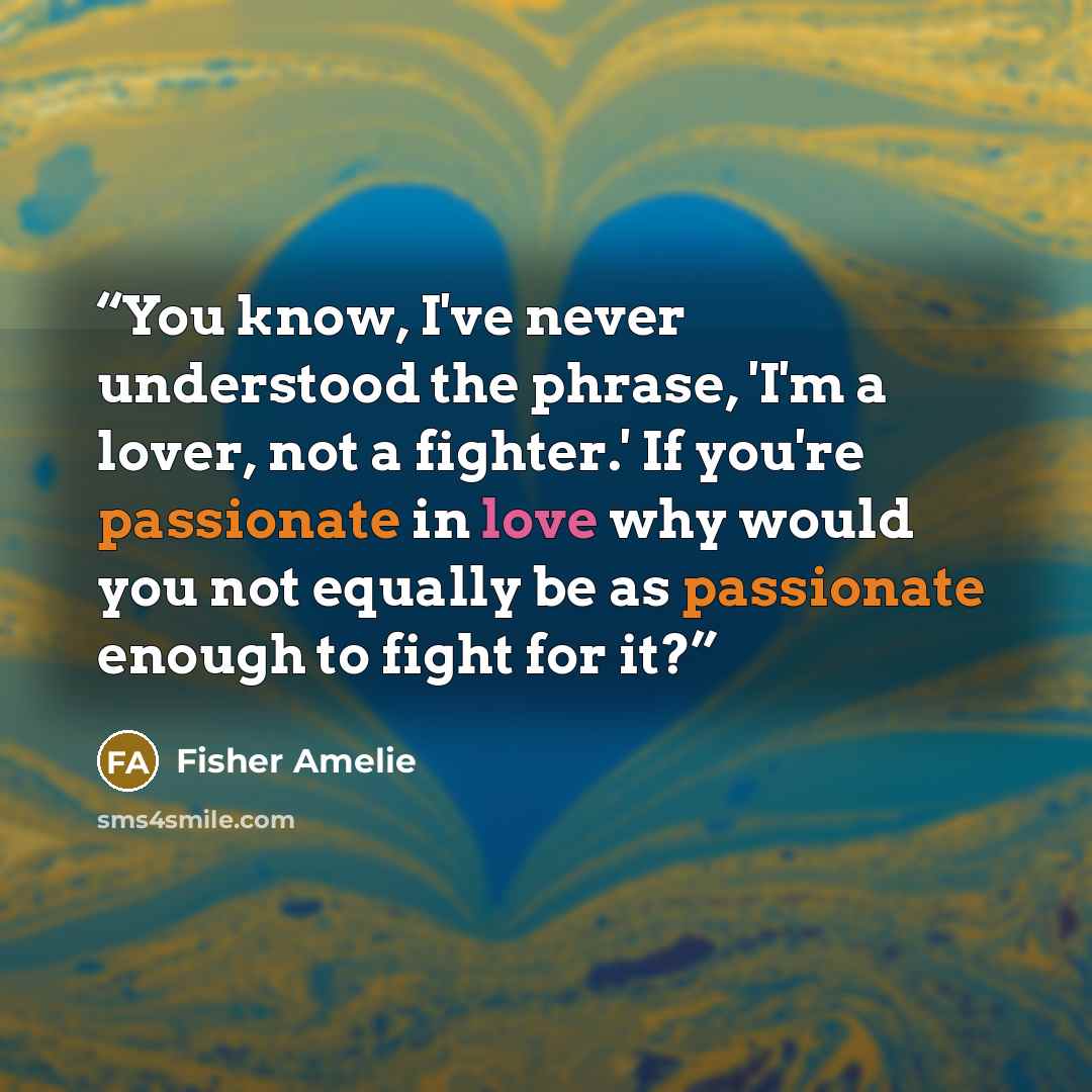 “You know, I've never understood the phrase, 'I'm a lover, not a fighter.' If you're passionate in love why would you not equally be as passionate enough to fight for it?” quote by Fisher Amelie