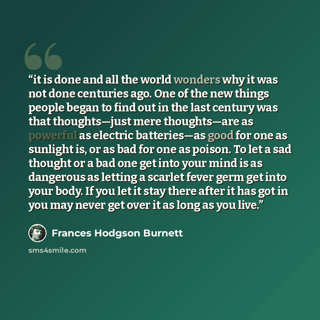 “it is done and all the world wonders why it was not done centuries ago. One of the new things people began to find out in the last century was that thoughts—just mere thoughts—are as powerful as electric batteries—as good for one as sunlight is, or as bad for one as poison. To let a sad thought or…” quote by Frances Hodgson Burnett