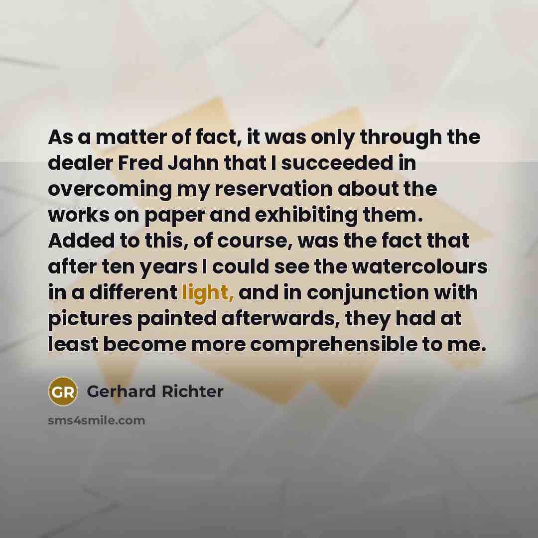 “As a matter of fact, it was only through the dealer Fred Jahn that I succeeded in overcoming my reservation about the works on paper and exhibiting them. Added to this, of course, was the fact that after ten years I could see the watercolours in a different light, and in conjunction with pictures…” quote by Gerhard Richter