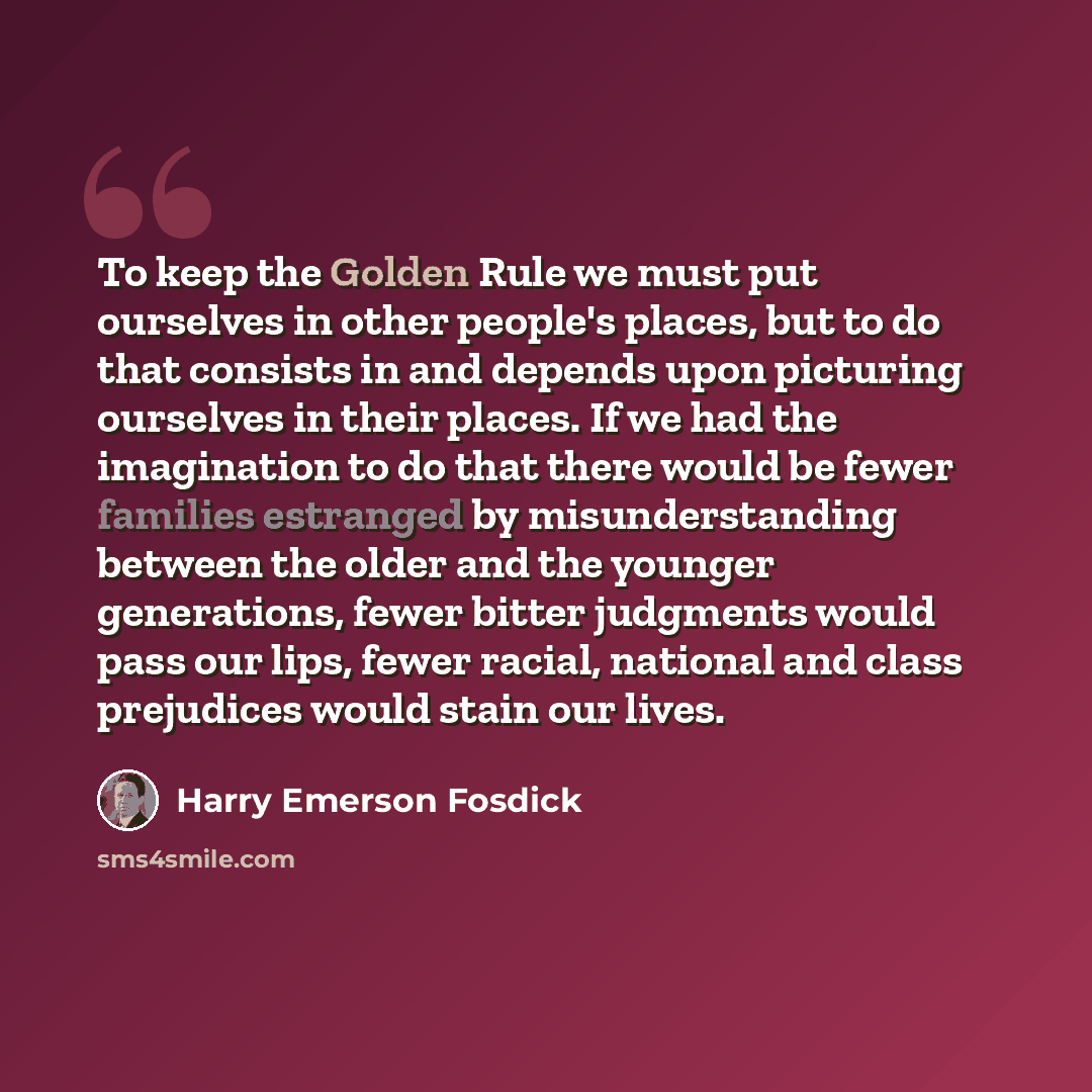 “To keep the Golden Rule we must put ourselves in other people's places, but to do that consists in and depends upon picturing ourselves in their places. If we had the imagination to do that there would be fewer families estranged by misunderstanding between the older and the younger generations…” quote by Harry Emerson Fosdick