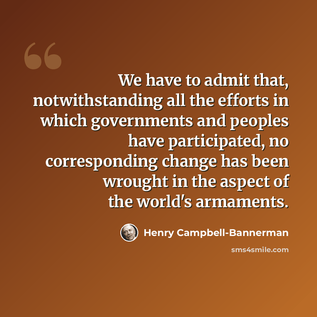 “We have to admit that, notwithstanding all the efforts in which governments and peoples have participated, no corresponding change has been wrought in the aspect of the world's armaments.” quote by Henry Campbell-Bannerman