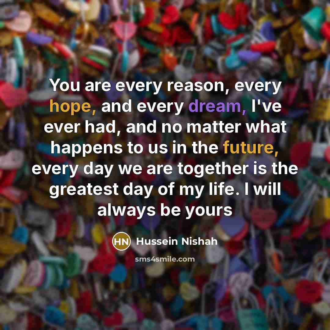 “You are every reason, every hope, and every dream, I've ever had, and no matter what happens to us in the future, every day we are together is the greatest day of my life. I will always be yours” quote by Hussein Nishah