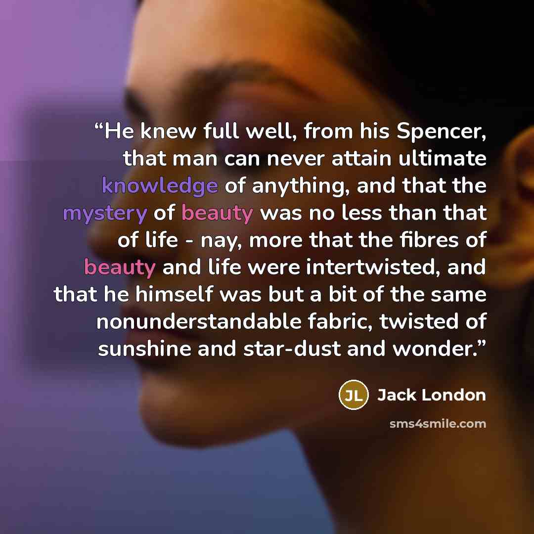 “He knew full well, from his Spencer, that man can never attain ultimate knowledge of anything, and that the mystery of beauty was no less than that of life - nay, more that the fibres of beauty and life were intertwisted, and that he himself was but a bit of the same nonunderstandable fabric…” quote by Jack London