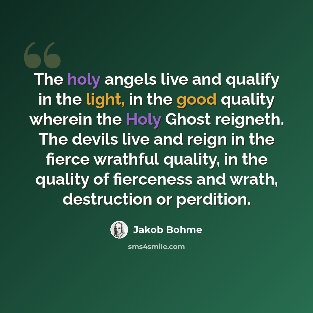 “The holy angels live and qualify in the light, in the good quality wherein the Holy Ghost reigneth. The devils live and reign in the fierce wrathful quality, in the quality of fierceness and wrath, destruction or perdition.” quote by Jakob Bohme