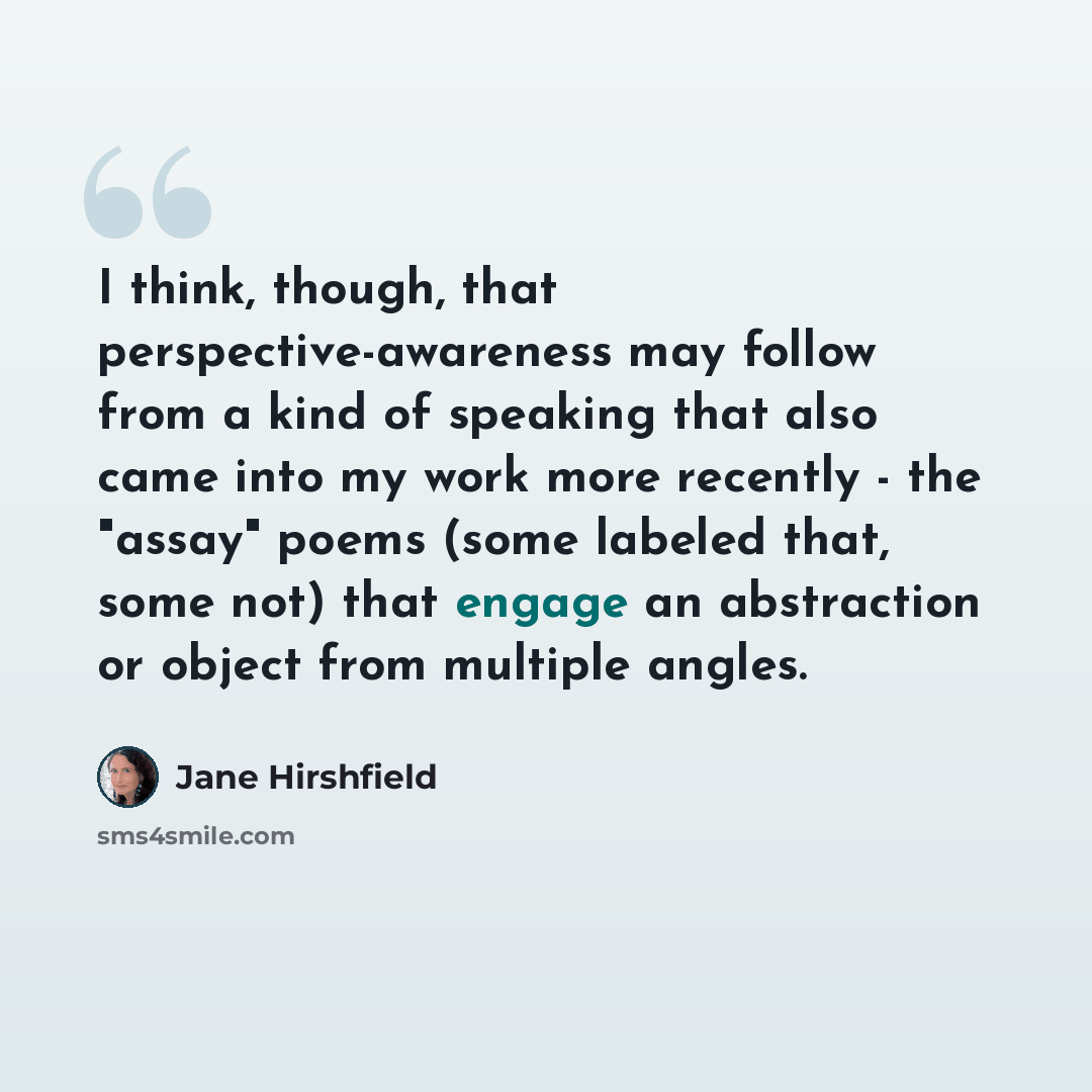 “I think, though, that perspective-awareness may follow from a kind of speaking that also came into my work more recently - the "assay" poems (some labeled that, some not) that engage an abstraction or object from multiple angles.” quote by Jane Hirshfield