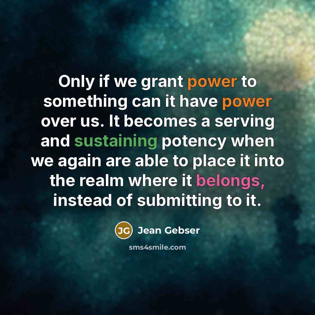 “Only if we grant power to something can it have power over us. It becomes a serving and sustaining potency when we again are able to place it into the realm where it belongs, instead of submitting to it.” quote by Jean Gebser