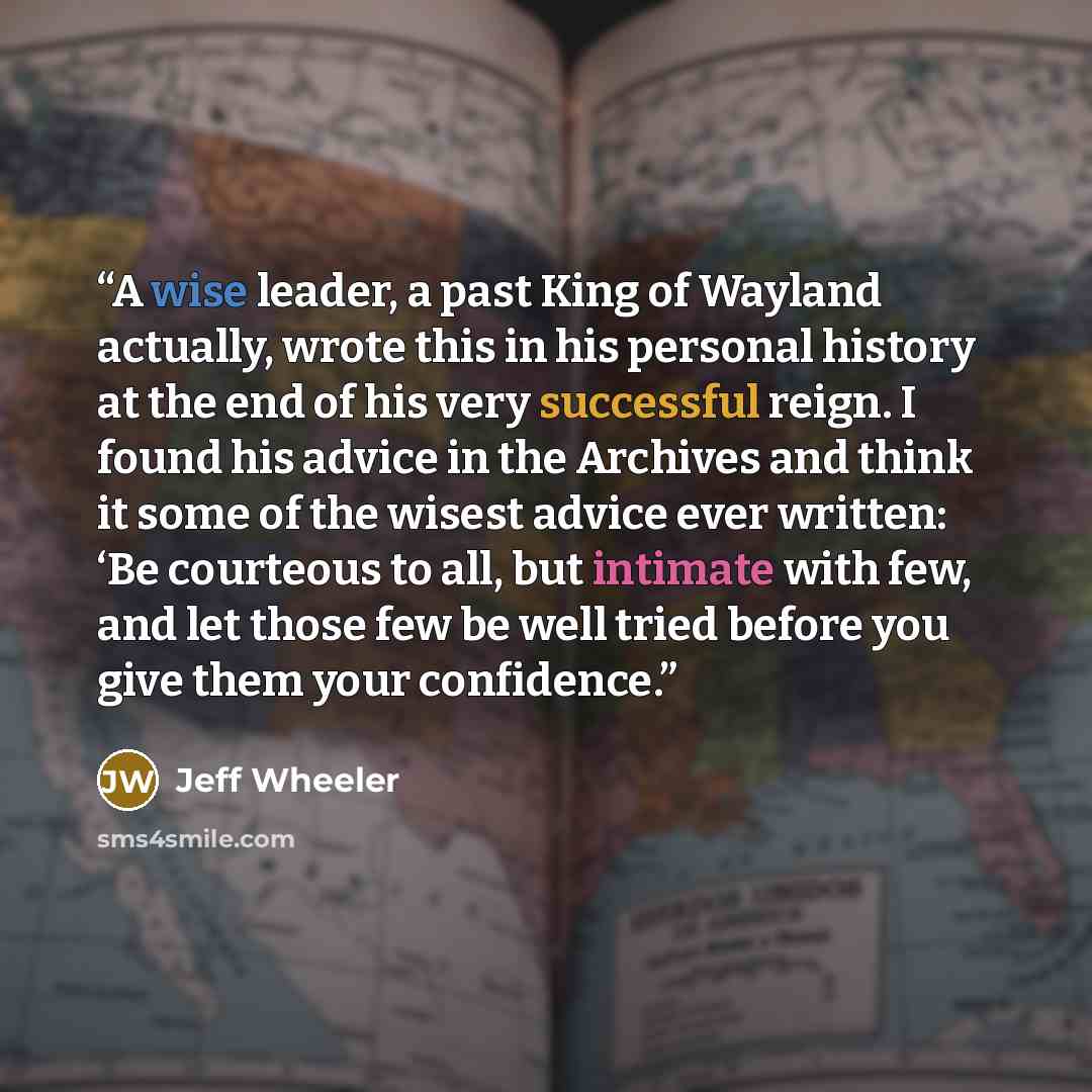 “A wise leader, a past King of Wayland actually, wrote this in his personal history at the end of his very successful reign. I found his advice in the Archives and think it some of the wisest advice ever written: ‘Be courteous to all, but intimate with few, and let those few be well tried before…” quote by Jeff Wheeler