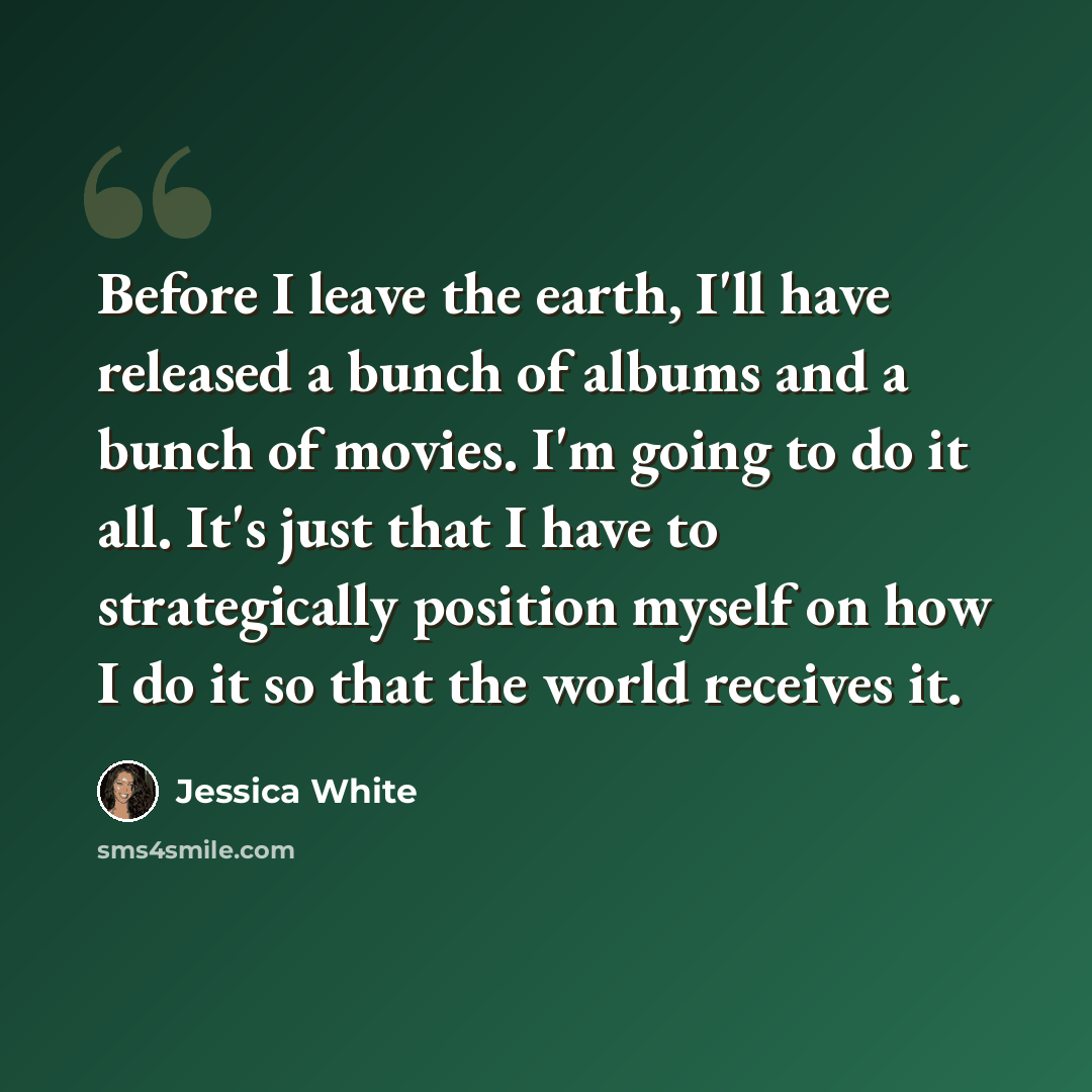 “Before I leave the earth, I'll have released a bunch of albums and a bunch of movies. I'm going to do it all. It's just that I have to strategically position myself on how I do it so that the world receives it.” quote by Jessica White