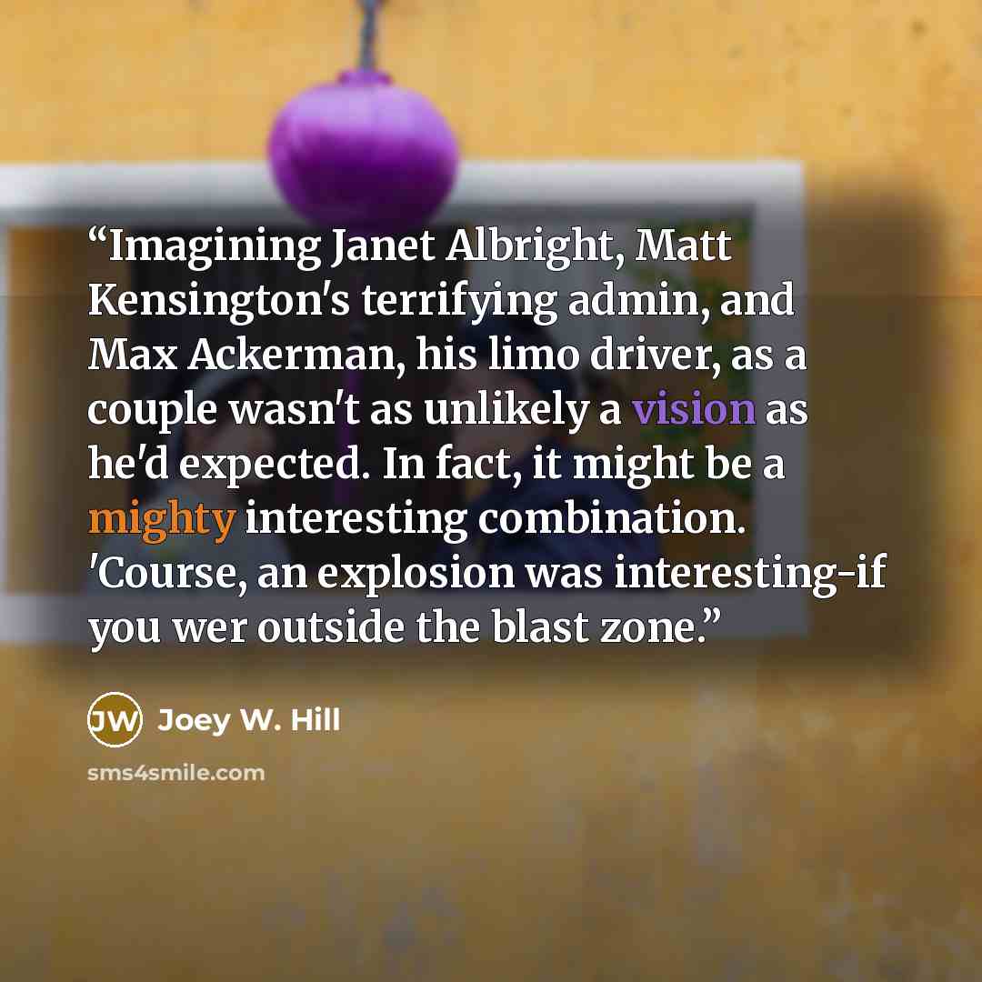 “Imagining Janet Albright, Matt Kensington's terrifying admin, and Max Ackerman, his limo driver, as a couple wasn't as unlikely a vision as he'd expected. In fact, it might be a mighty interesting combination. 'Course, an explosion was interesting-if you wer outside the blast zone.” quote by Joey W. Hill