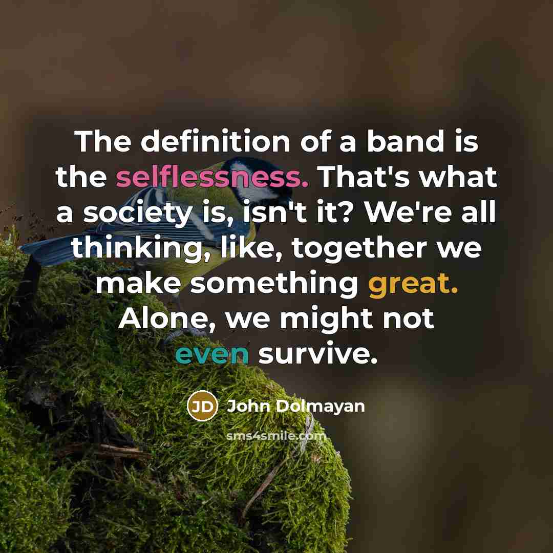 “The definition of a band is the selflessness. That's what a society is, isn't it? We're all thinking, like, together we make something great. Alone, we might not even survive.” quote by John Dolmayan