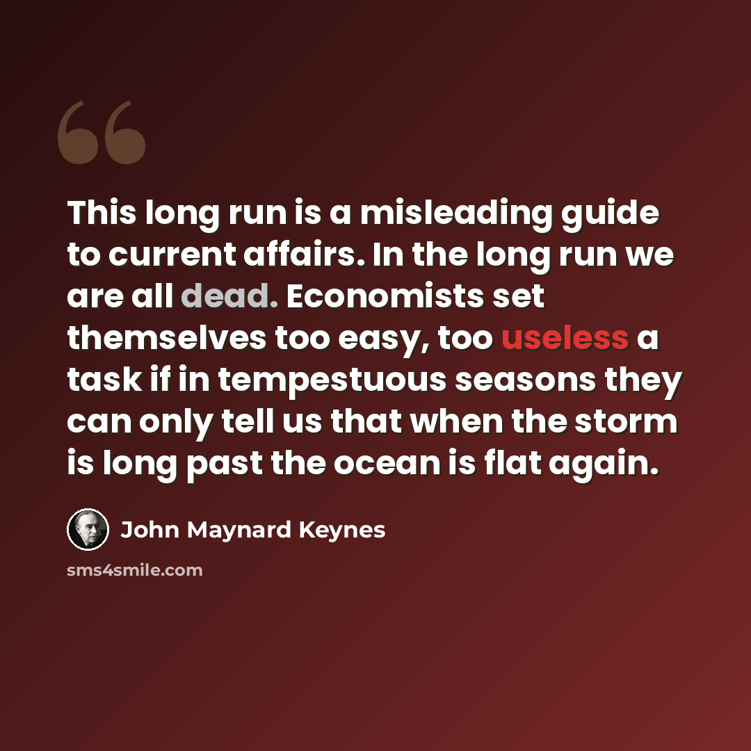 “This long run is a misleading guide to current affairs. In the long run we are all dead. Economists set themselves too easy, too useless a task if in tempestuous seasons they can only tell us that when the storm is long past the ocean is flat again.” quote by John Maynard Keynes