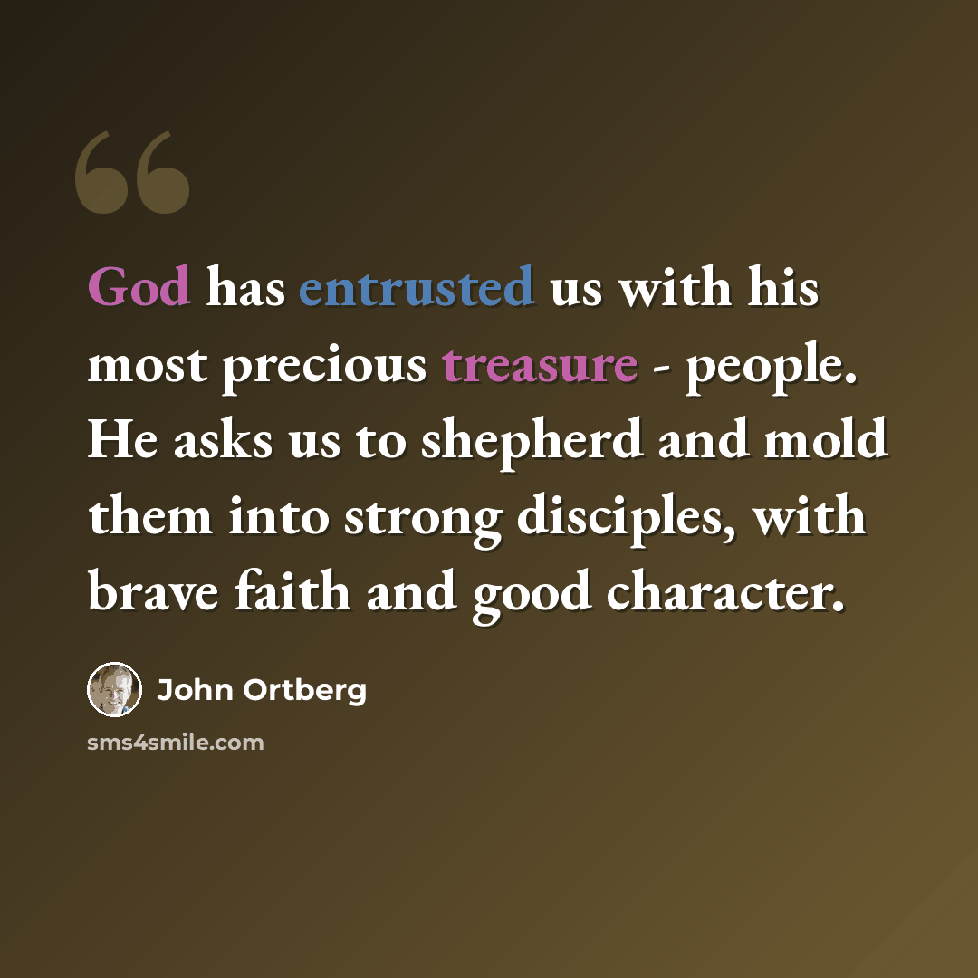 “God has entrusted us with his most precious treasure - people. He asks us to shepherd and mold them into strong disciples, with brave faith and good character.” quote by John Ortberg