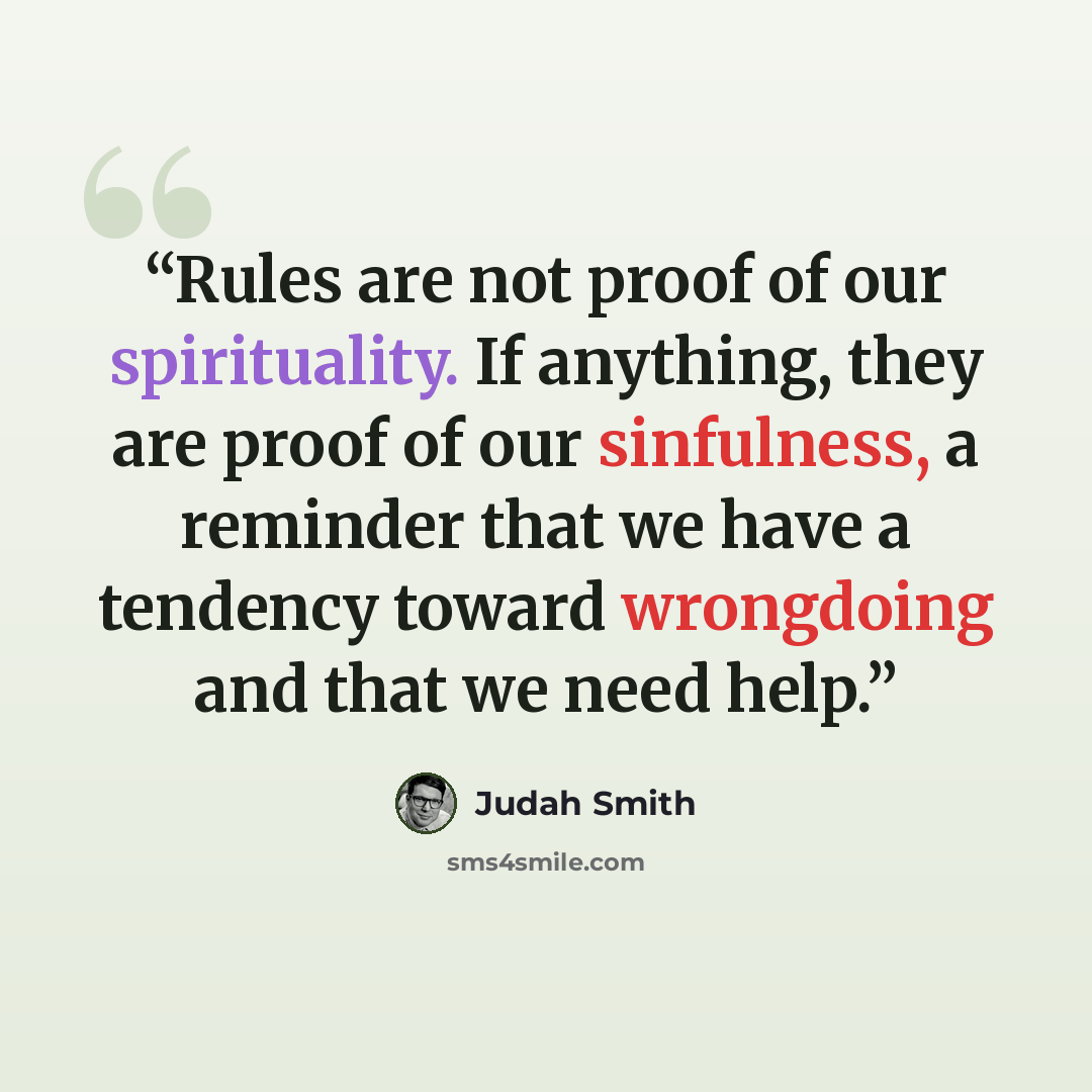 “Rules are not proof of our spirituality. If anything, they are proof of our sinfulness, a reminder that we have a tendency toward wrongdoing and that we need help.” quote by Judah Smith