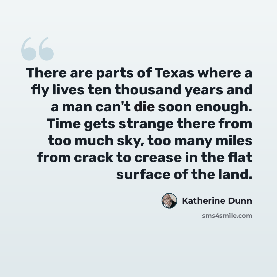 “There are parts of Texas where a fly lives ten thousand years and a man can't die soon enough. Time gets strange there from too much sky, too many miles from crack to crease in the flat surface of the land.” quote by Katherine Dunn