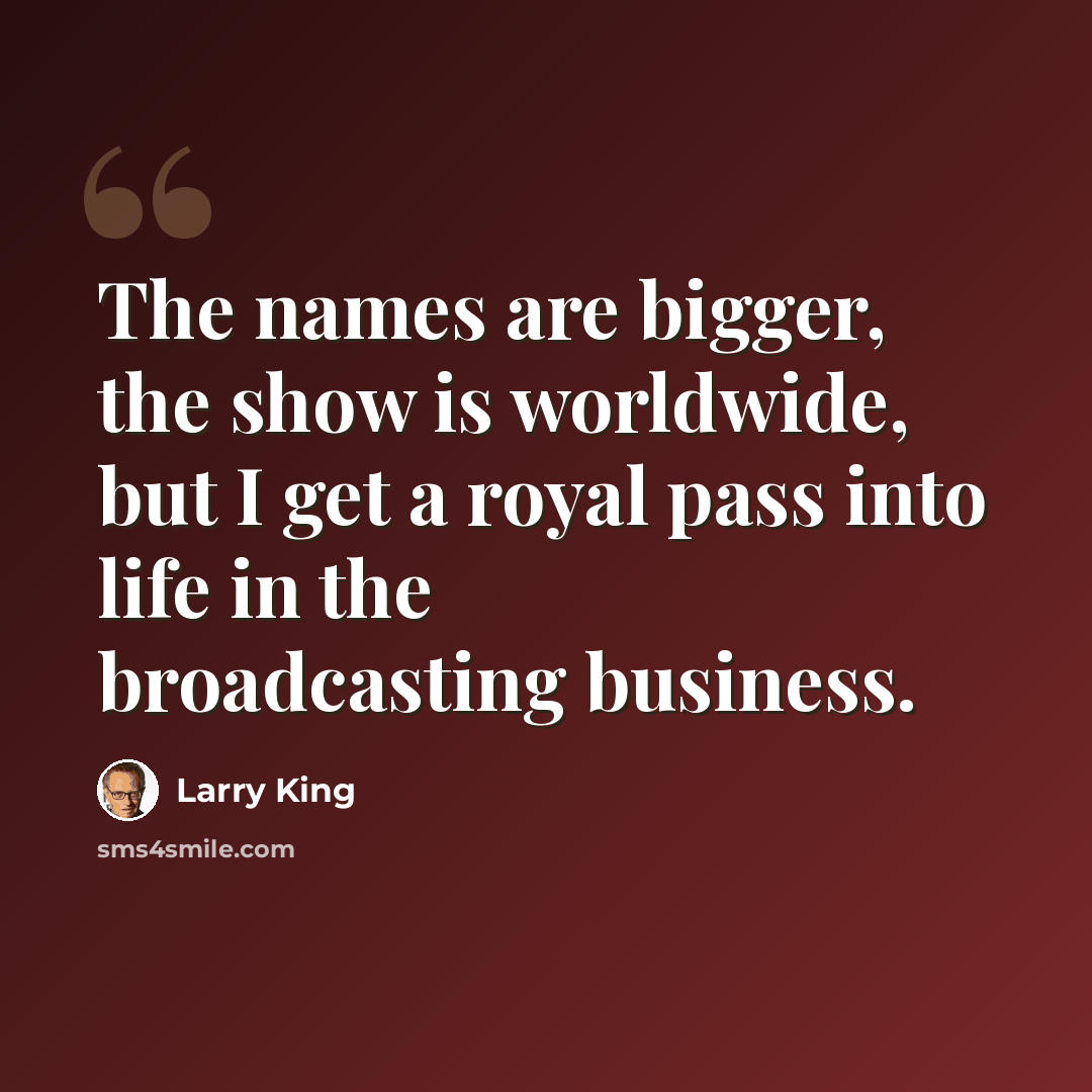 “The names are bigger, the show is worldwide, but I get a royal pass into life in the broadcasting business.” quote by Larry King