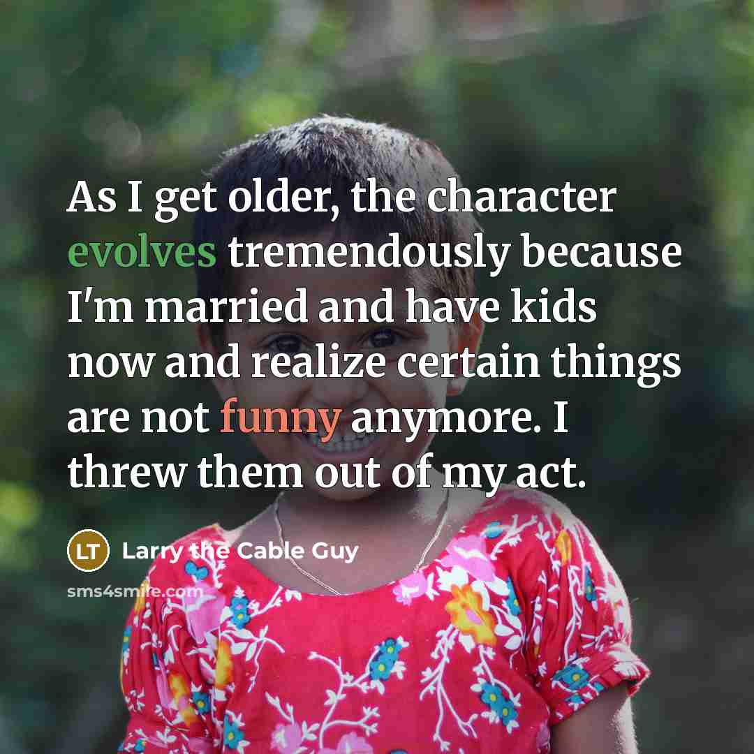 “As I get older, the character evolves tremendously because I'm married and have kids now and realize certain things are not funny anymore. I threw them out of my act.” quote by Larry the Cable Guy
