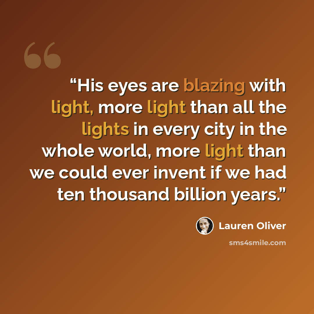 “His eyes are blazing with light, more light than all the lights in every city in the whole world, more light than we could ever invent if we had ten thousand billion years.” quote by Lauren Oliver