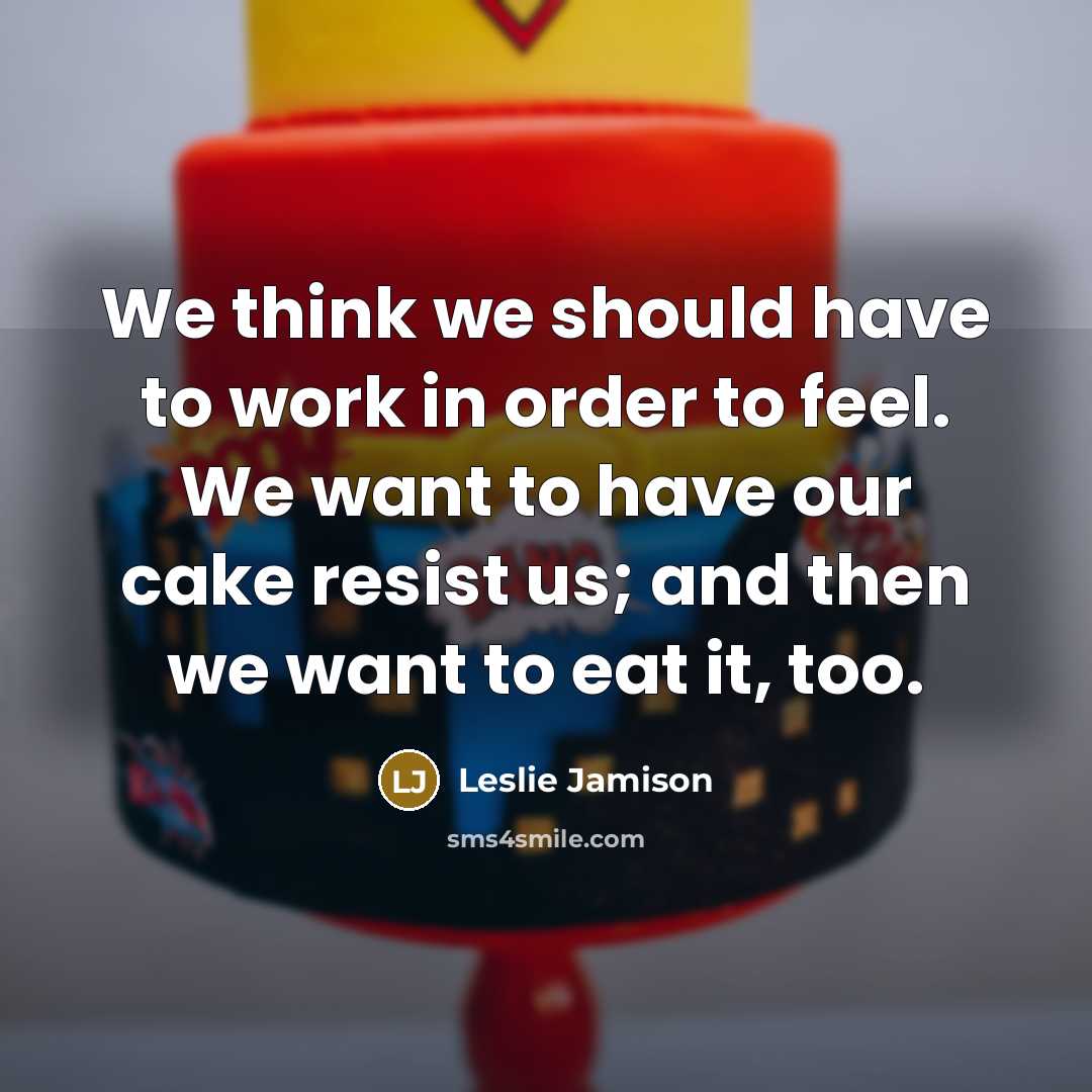 “We think we should have to work in order to feel. We want to have our cake resist us; and then we want to eat it, too.” quote by Leslie Jamison
