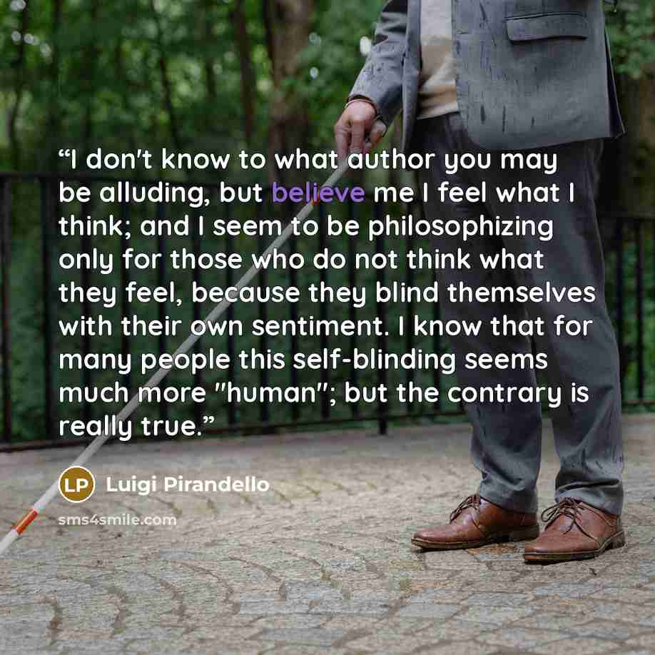 “I don't know to what author you may be alluding, but believe me I feel what I think; and I seem to be philosophizing only for those who do not think what they feel, because they blind themselves with their own sentiment. I know that for many people this self-blinding seems much more "human"; but…” quote by Luigi Pirandello