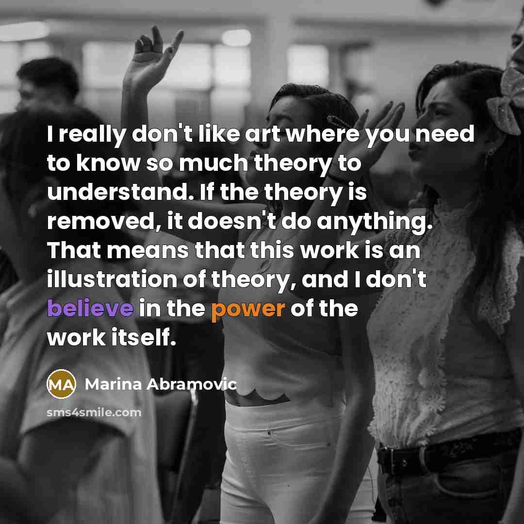 “I really don't like art where you need to know so much theory to understand. If the theory is removed, it doesn't do anything. That means that this work is an illustration of theory, and I don't believe in the power of the work itself.” quote by Marina Abramovic