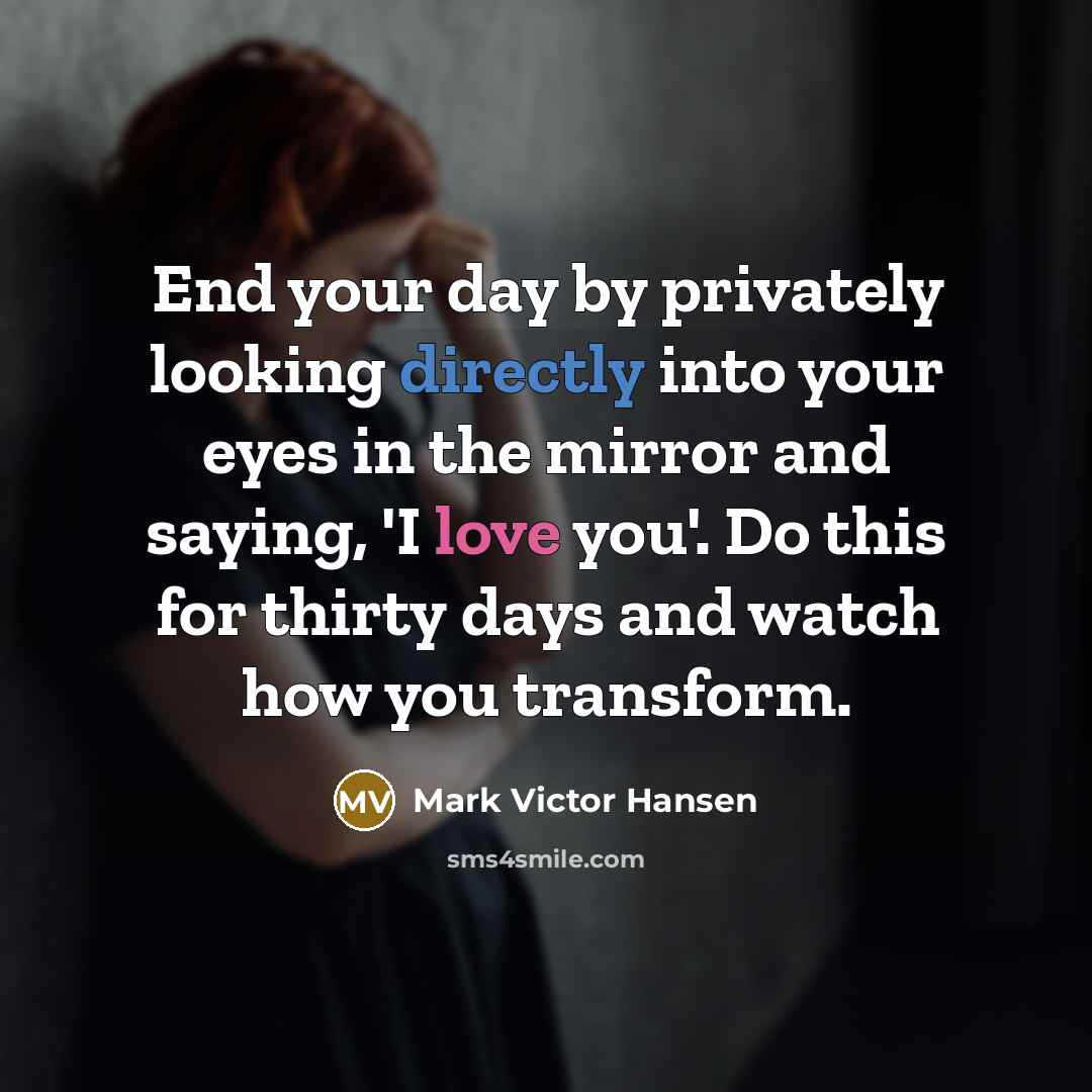 “End your day by privately looking directly into your eyes in the mirror and saying, 'I love you'. Do this for thirty days and watch how you transform.” quote by Mark Victor Hansen
