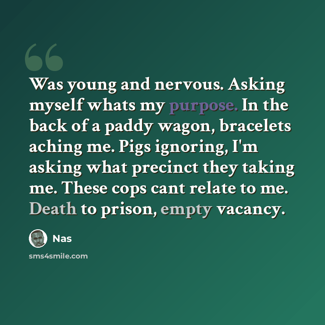 “Was young and nervous. Asking myself whats my purpose. In the back of a paddy wagon, bracelets aching me. Pigs ignoring, I'm asking what precinct they taking me. These cops cant relate to me. Death to prison, empty vacancy.” quote by Nas