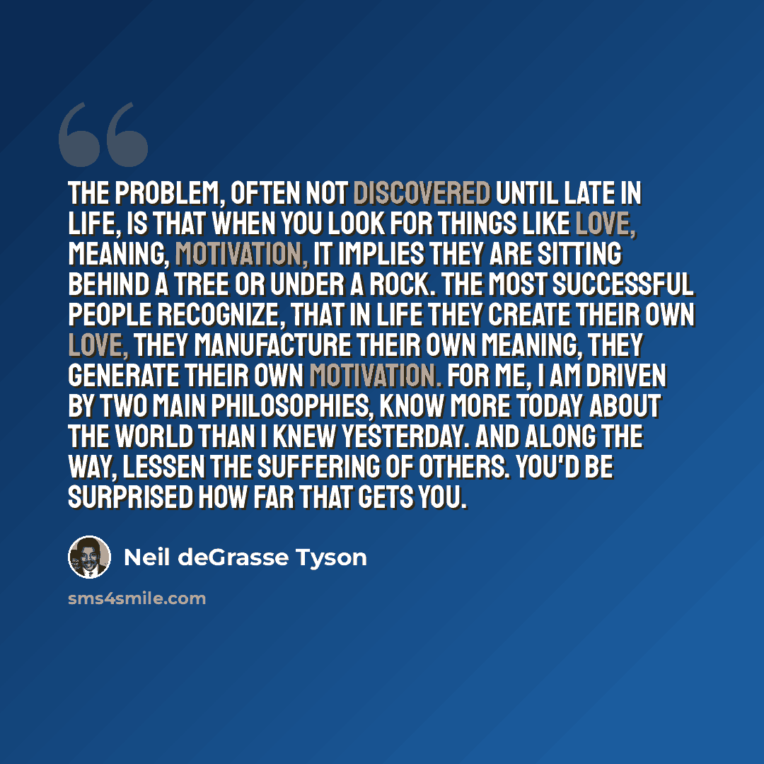 “The problem, often not discovered until late in life, is that when you look for things like love, meaning, motivation, it implies they are sitting behind a tree or under a rock. The most successful people recognize, that in life they create their own love, they manufacture their own meaning, they…” quote by Neil deGrasse Tyson