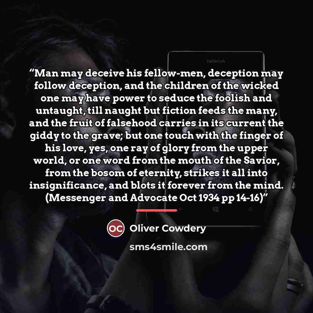 “Man may deceive his fellow-men, deception may follow deception, and the children of the wicked one may have power to seduce the foolish and untaught, till naught but fiction feeds the many, and the fruit of falsehood carries in its current the giddy to the grave; but one touch with the finger of…” quote by Oliver Cowdery