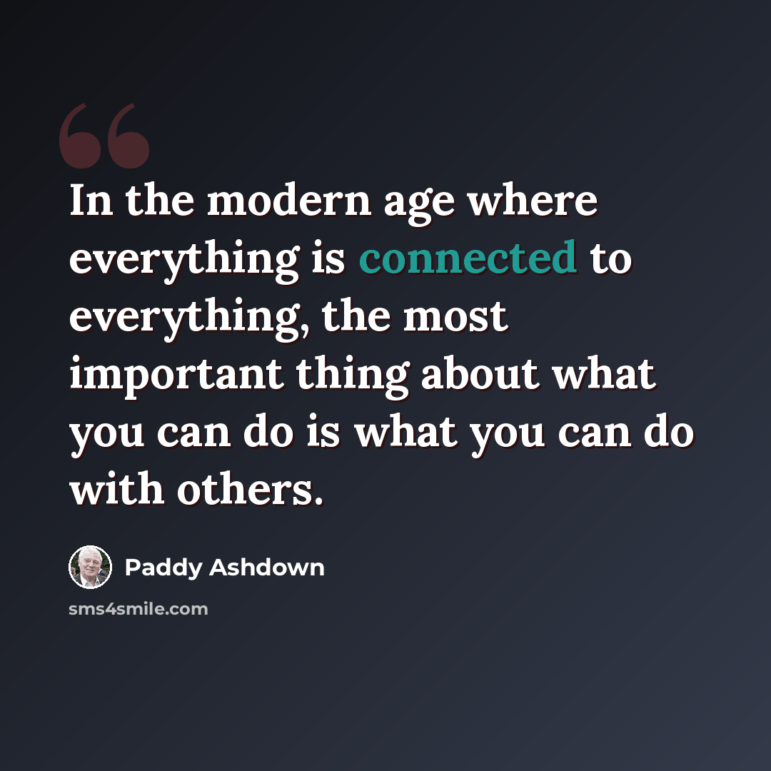 “In the modern age where everything is connected to everything, the most important thing about what you can do is what you can do with others.” quote by Paddy Ashdown