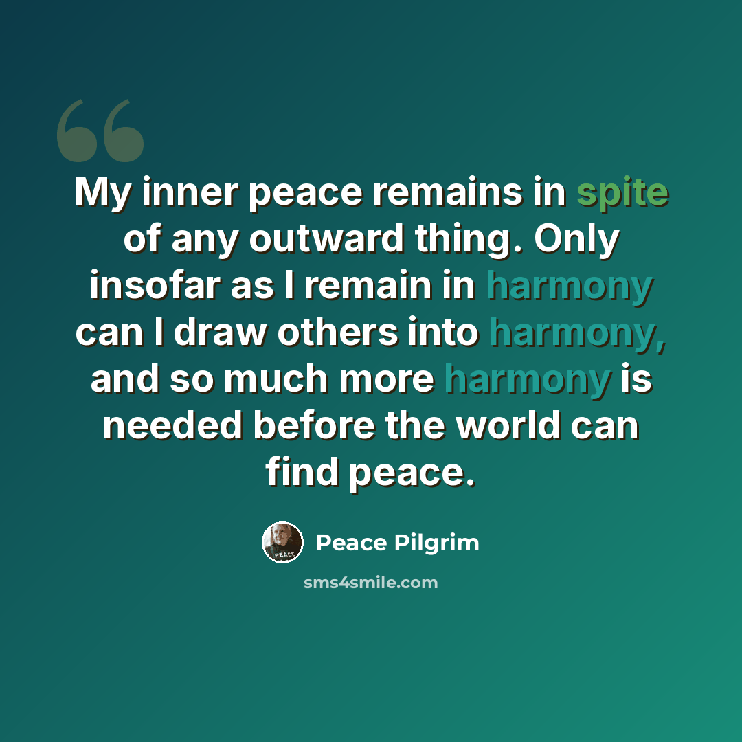 “My inner peace remains in spite of any outward thing. Only insofar as I remain in harmony can I draw others into harmony, and so much more harmony is needed before the world can find peace.” quote by Peace Pilgrim