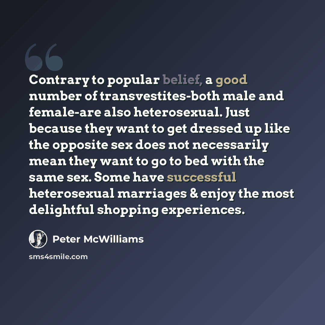 “Contrary to popular belief, a good number of transvestites-both male and female-are also heterosexual. Just because they want to get dressed up like the opposite sex does not necessarily mean they want to go to bed with the same sex. Some have successful heterosexual marriages & enjoy the most…” quote by Peter McWilliams