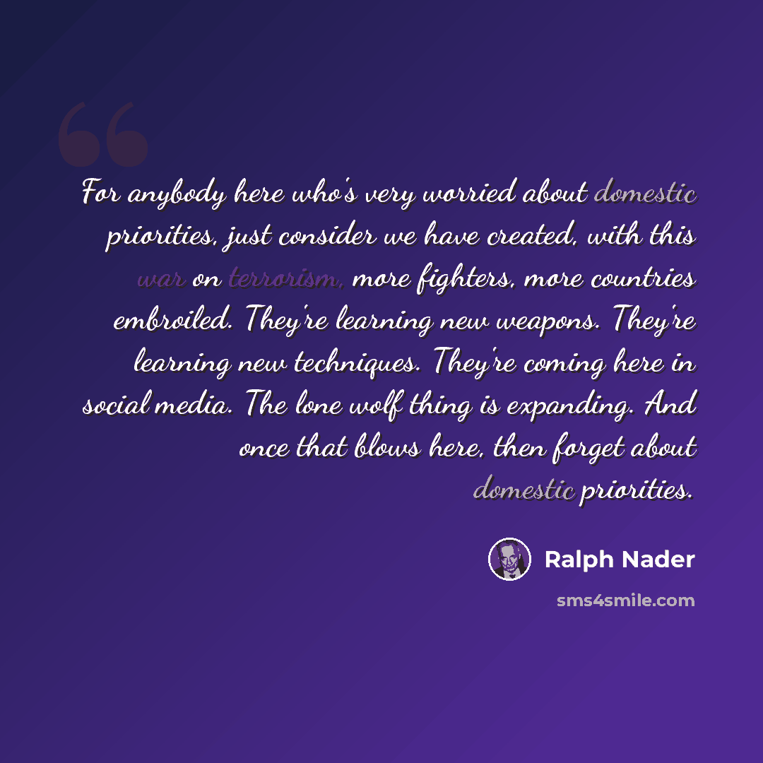 “For anybody here who's very worried about domestic priorities, just consider we have created, with this war on terrorism, more fighters, more countries embroiled. They're learning new weapons. They're learning new techniques. They're coming here in social media. The lone wolf thing is expanding…” quote by Ralph Nader