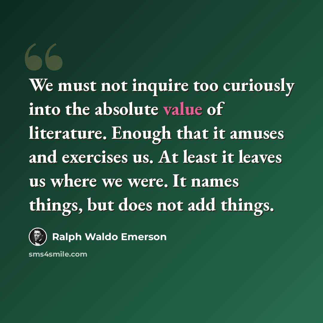 “We must not inquire too curiously into the absolute value of literature. Enough that it amuses and exercises us. At least it leaves us where we were. It names things, but does not add things.” quote by Ralph Waldo Emerson