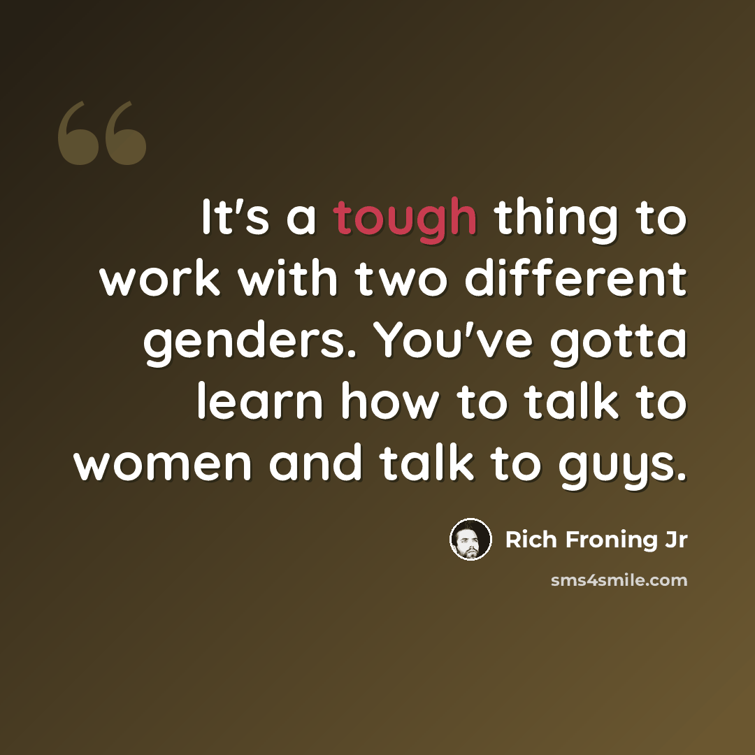 “It's a tough thing to work with two different genders. You've gotta learn how to talk to women and talk to guys.” quote by Rich Froning Jr
