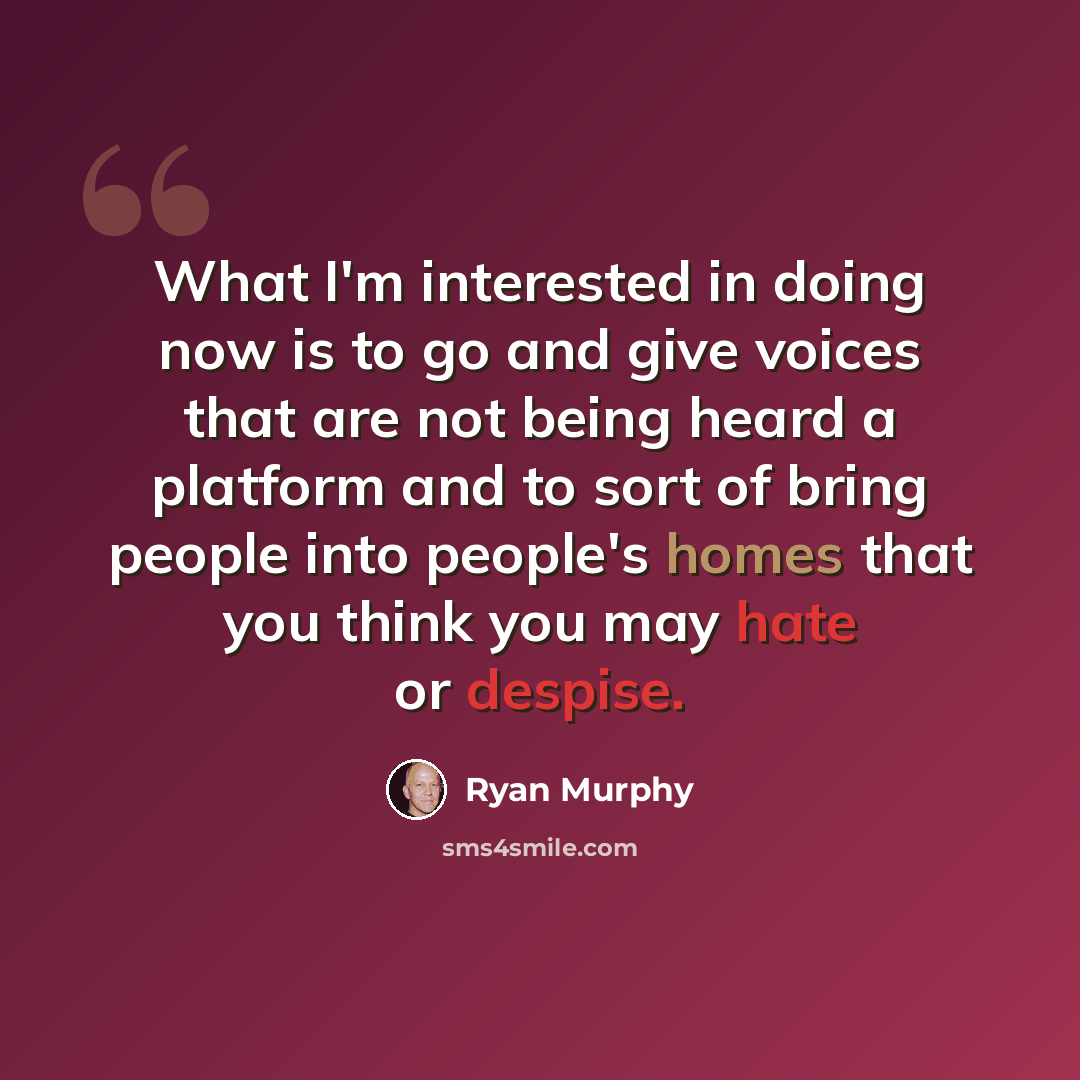 “What I'm interested in doing now is to go and give voices that are not being heard a platform and to sort of bring people into people's homes that you think you may hate or despise.” quote by Ryan Murphy