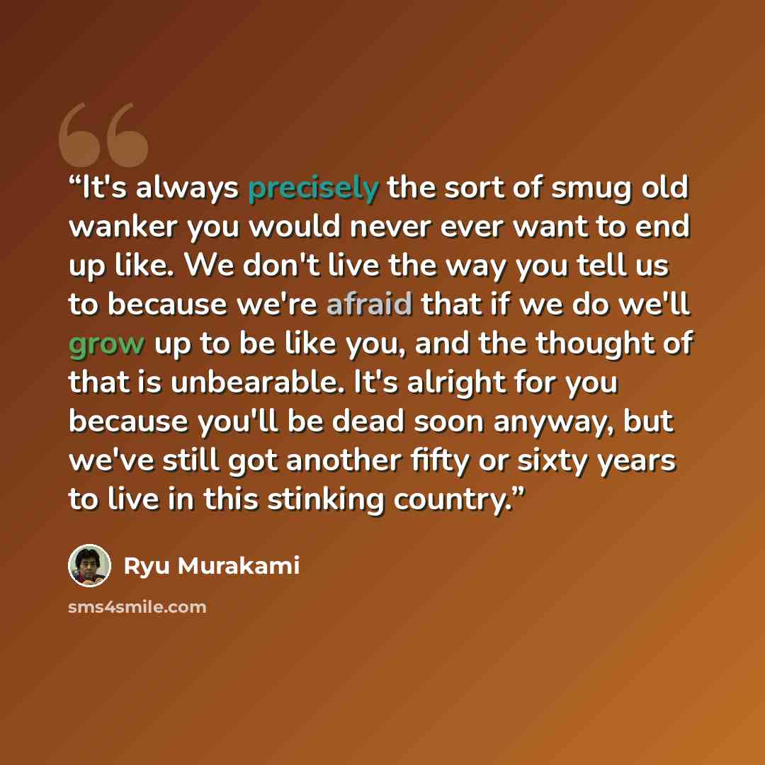 “It's always precisely the sort of smug old wanker you would never ever want to end up like. We don't live the way you tell us to because we're afraid that if we do we'll grow up to be like you, and the thought of that is unbearable. It's alright for you because you'll be dead soon anyway, but…” quote by Ryū Murakami