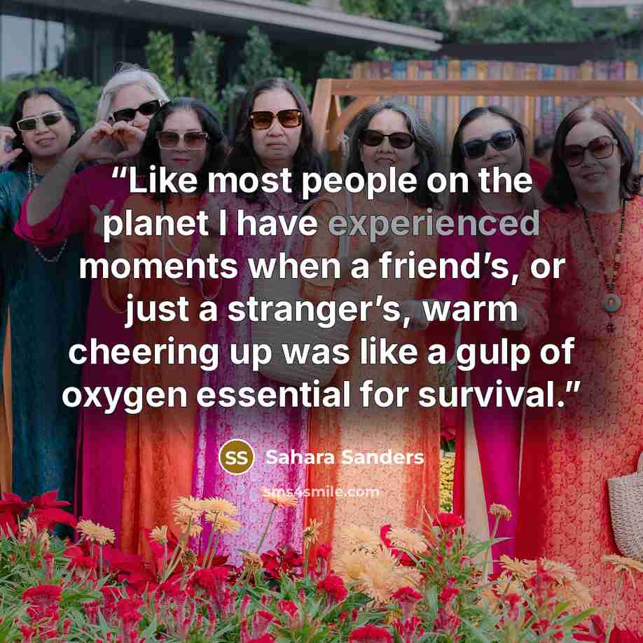 “Like most people on the planet I have experienced moments when a friend’s, or just a stranger’s, warm cheering up was like a gulp of oxygen essential for survival.” quote by Sahara Sanders