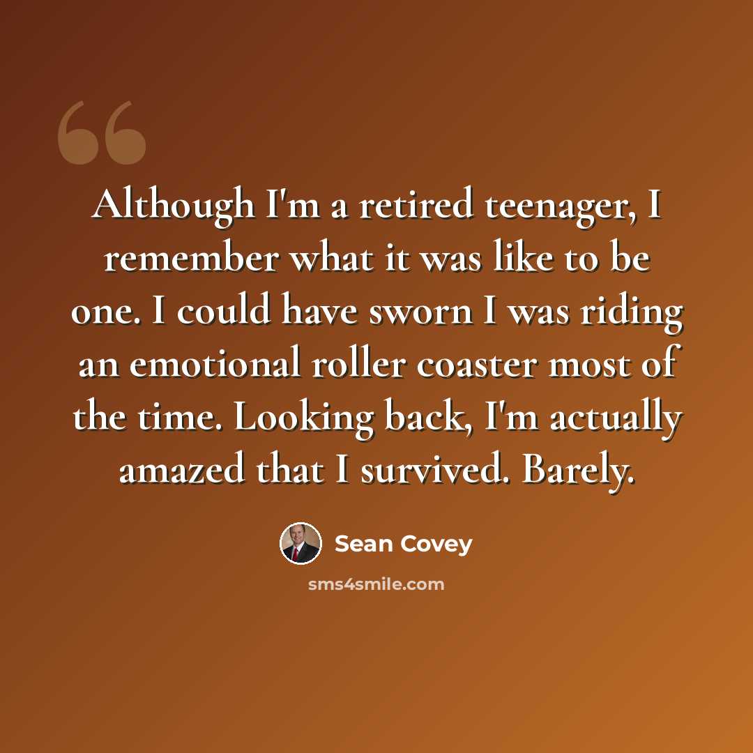 “Although I'm a retired teenager, I remember what it was like to be one. I could have sworn I was riding an emotional roller coaster most of the time. Looking back, I'm actually amazed that I survived. Barely.” quote by Sean Covey