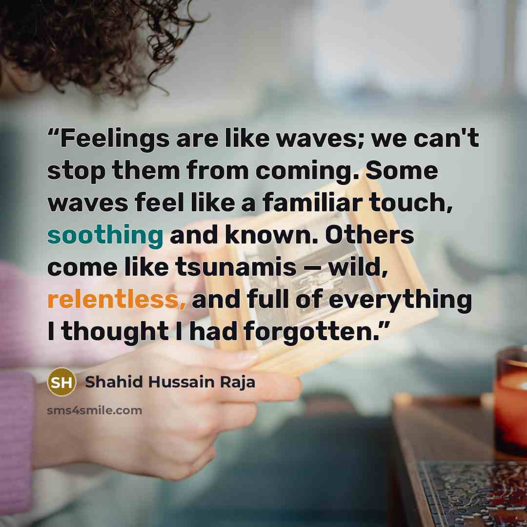 “Feelings are like waves; we can't stop them from coming. Some waves feel like a familiar touch, soothing and known. Others come like tsunamis — wild, relentless, and full of everything I thought I had forgotten.” quote by Shahid Hussain Raja