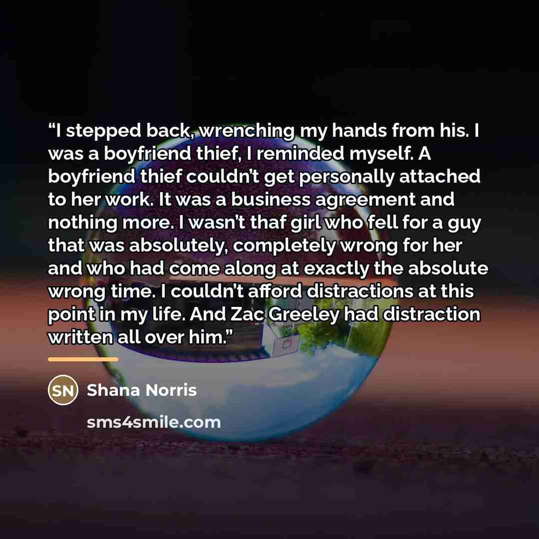 “I stepped back, wrenching my hands from his. I was a boyfriend thief, I reminded myself. A boyfriend thief couldn’t get personally attached to her work. It was a business agreement and nothing more. I wasn’t thaf girl who fell for a guy that was absolutely, completely wrong for her and who had…” quote by Shana Norris