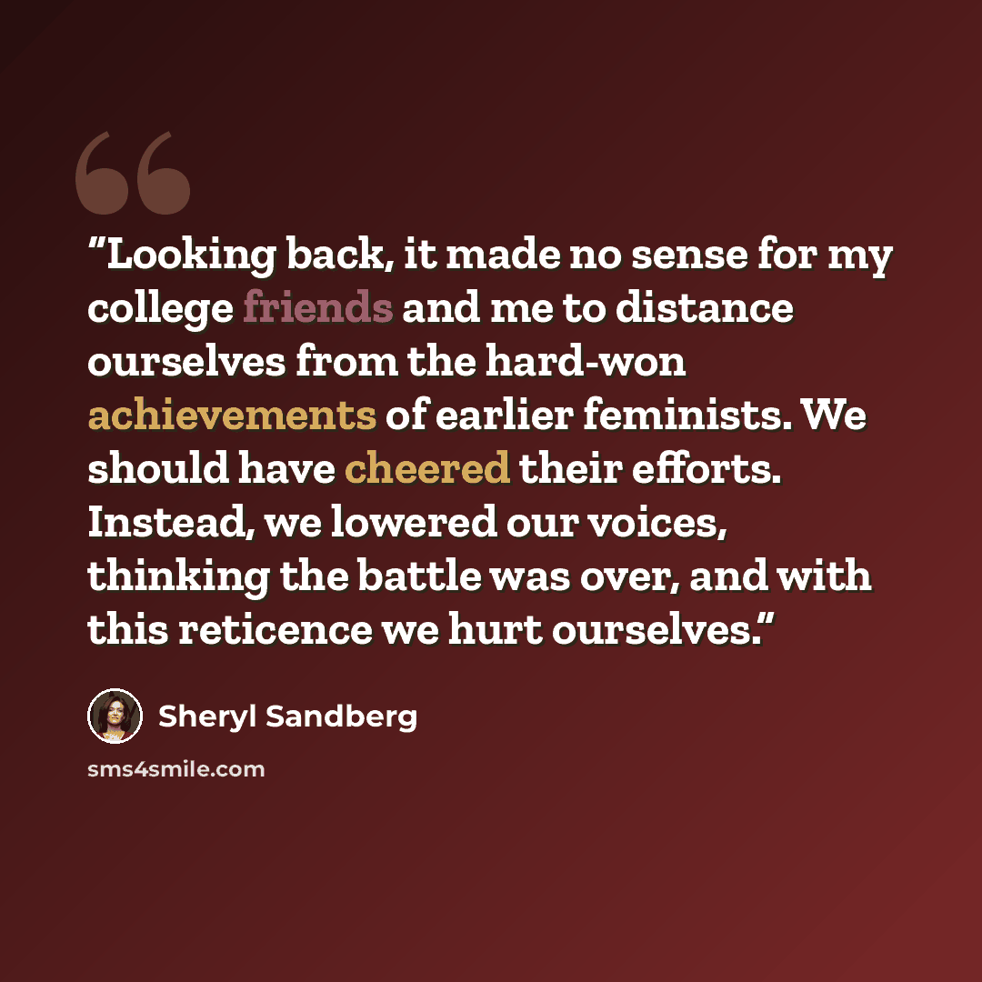 “Looking back, it made no sense for my college friends and me to distance ourselves from the hard-won achievements of earlier feminists. We should have cheered their efforts. Instead, we lowered our voices, thinking the battle was over, and with this reticence we hurt ourselves.” quote by Sheryl Sandberg