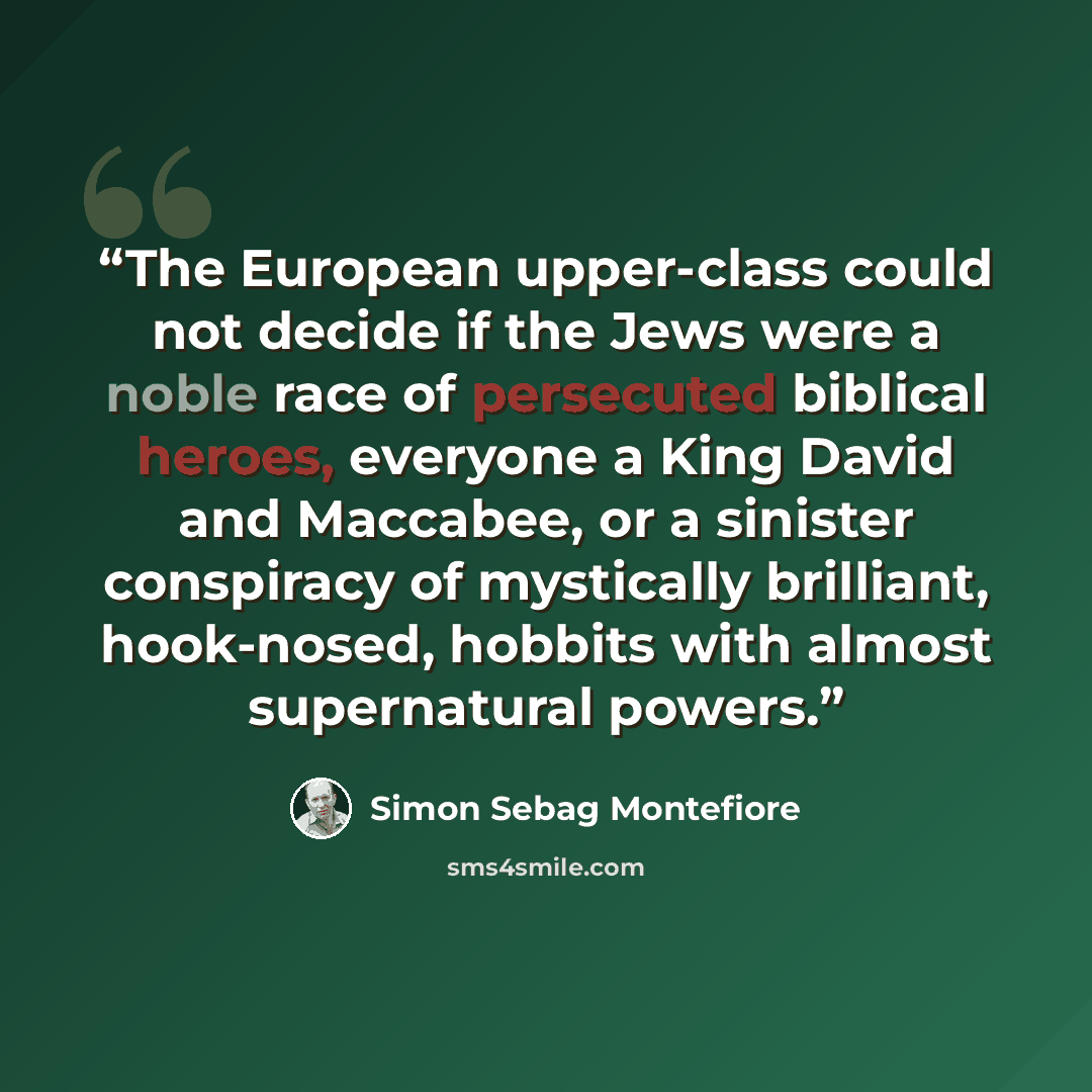 “The European upper-class could not decide if the Jews were a noble race of persecuted biblical heroes, everyone a King David and Maccabee, or a sinister conspiracy of mystically brilliant, hook-nosed, hobbits with almost supernatural powers.” quote by Simon Sebag Montefiore
