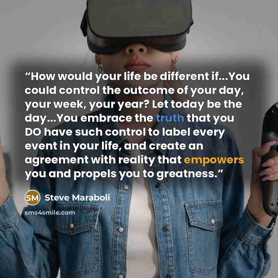 “How would your life be different if...You could control the outcome of your day, your week, your year? Let today be the day...You embrace the truth that you DO have such control to label every event in your life, and create an agreement with reality that empowers you and propels you to greatness.” quote by Steve Maraboli