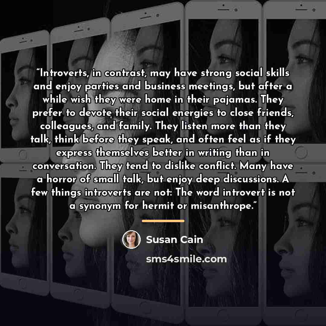 “Introverts, in contrast, may have strong social skills and enjoy parties and business meetings, but after a while wish they were home in their pajamas. They prefer to devote their social energies to close friends, colleagues, and family. They listen more than they talk, think before they speak…” quote by Susan Cain