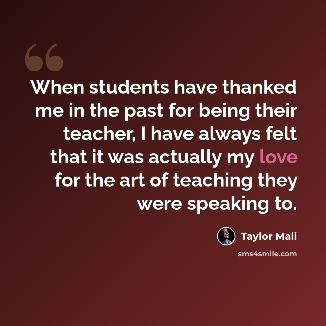 “When students have thanked me in the past for being their teacher, I have always felt that it was actually my love for the art of teaching they were speaking to.” quote by Taylor Mali