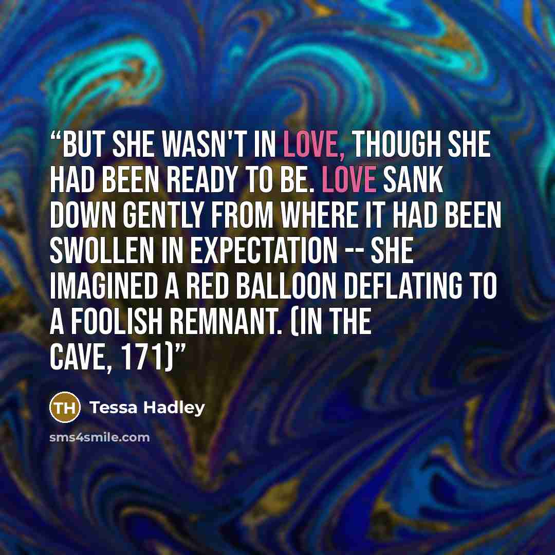 “But she wasn't in love, though she had been ready to be. Love sank down gently from where it had been swollen in expectation -- she imagined a red balloon deflating to a foolish remnant. (In the cave, 171)” quote by Tessa Hadley