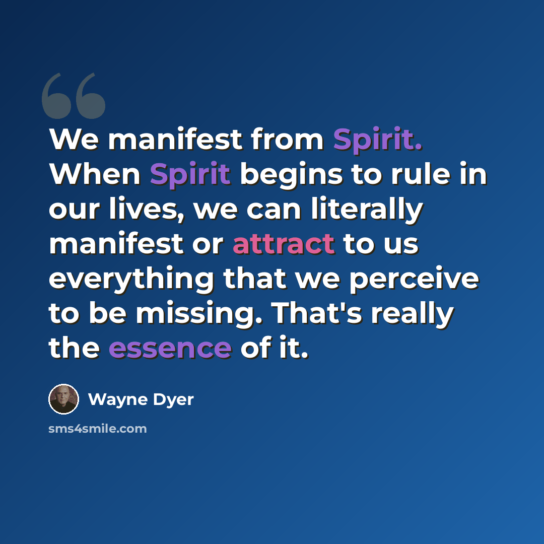 “We manifest from Spirit. When Spirit begins to rule in our lives, we can literally manifest or attract to us everything that we perceive to be missing. That's really the essence of it.” quote by Wayne Dyer