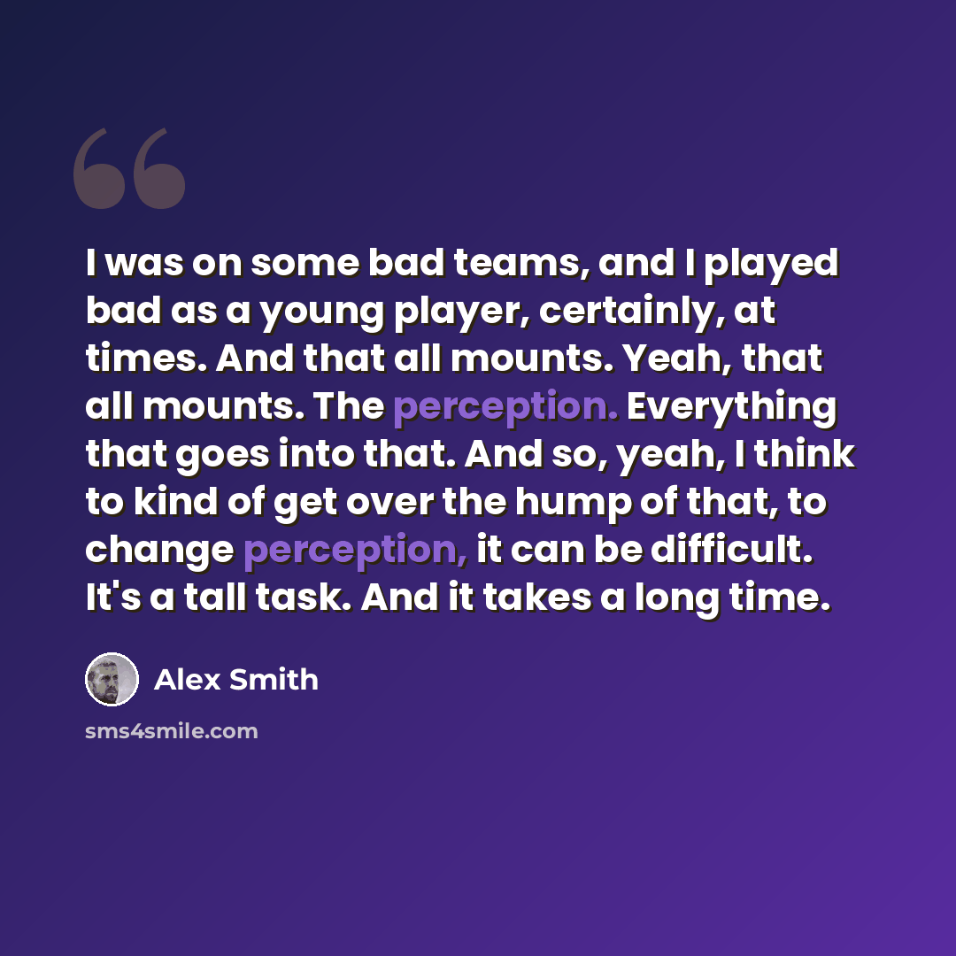 “I was on some bad teams, and I played bad as a young player, certainly, at times. And that all mounts. Yeah, that all mounts. The perception. Everything that goes into that. And so, yeah, I think to kind of get over the hump of that, to change perception, it can be difficult. It's a tall task. And…” quote by Alex Smith