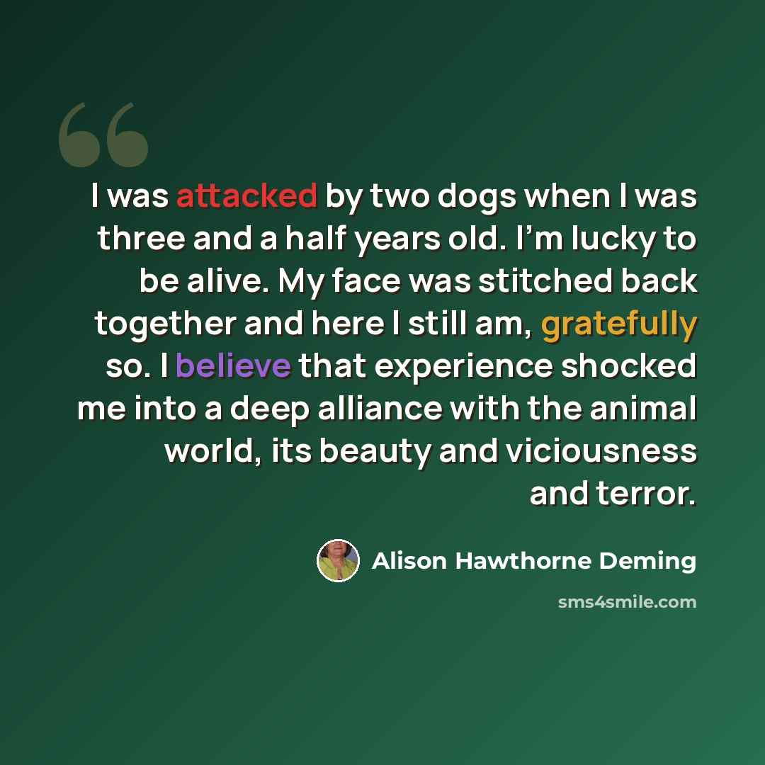 “I was attacked by two dogs when I was three and a half years old. I'm lucky to be alive. My face was stitched back together and here I still am, gratefully so. I believe that experience shocked me into a deep alliance with the animal world, its beauty and viciousness and terror.” quote by Alison Hawthorne Deming