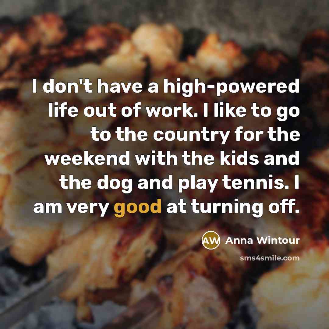 “I don't have a high-powered life out of work. I like to go to the country for the weekend with the kids and the dog and play tennis. I am very good at turning off.” quote by Anna Wintour